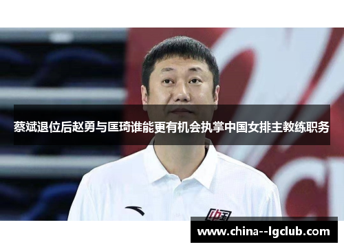 蔡斌退位后赵勇与匡琦谁能更有机会执掌中国女排主教练职务 蔡斌退位后赵勇与匡琦谁能更有机会执掌中国女排主教练职务