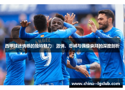 西甲球迷情感的独特魅力:激情、忠诚与偶像崇拜的深度剖析 西甲球迷情感的独特魅力:激情、忠诚与偶像崇拜的深度剖析