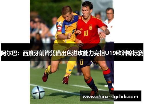 阿尔巴:西班牙前锋凭借出色进攻能力亮相U19欧洲锦标赛 阿尔巴:西班牙前锋凭借出色进攻能力亮相U19欧洲锦标赛