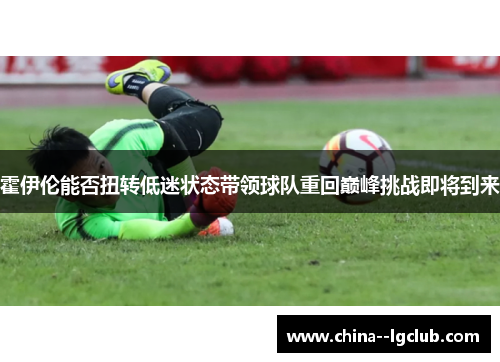 霍伊伦能否扭转低迷状态带领球队重回巅峰挑战即将到来 霍伊伦能否扭转低迷状态带领球队重回巅峰挑战即将到来