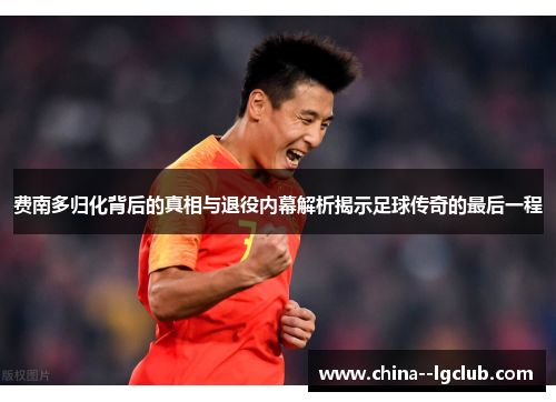 费南多归化背后的真相与退役内幕解析揭示足球传奇的最后一程 费南多归化背后的真相与退役内幕解析揭示足球传奇的最后一程