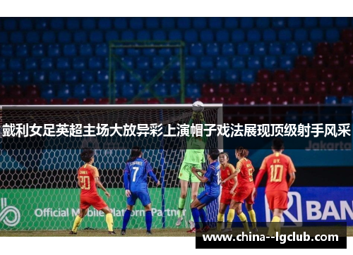 戴利女足英超主场大放异彩上演帽子戏法展现顶级射手风采