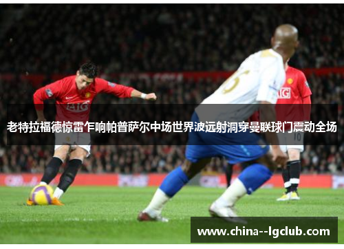 老特拉福德惊雷乍响帕普萨尔中场世界波远射洞穿曼联球门震动全场