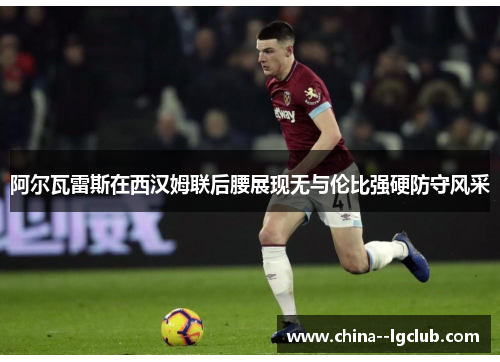 阿尔瓦雷斯在西汉姆联后腰展现无与伦比强硬防守风采 阿尔瓦雷斯在西汉姆联后腰展现无与伦比强硬防守风采
