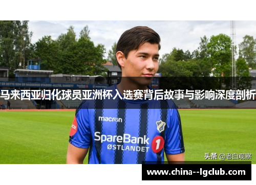 马来西亚归化球员亚洲杯入选赛背后故事与影响深度剖析 马来西亚归化球员亚洲杯入选赛背后故事与影响深度剖析
