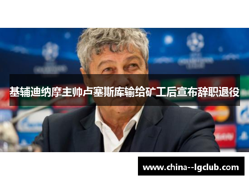 基辅迪纳摩主帅卢塞斯库输给矿工后宣布辞职退役 基辅迪纳摩主帅卢塞斯库输给矿工后宣布辞职退役